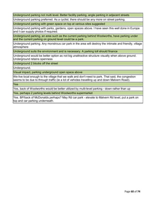 Page 60 of 74
Underground parking not multi level. Better facility parking, angle parking in adjacent streets
Underground parking preferred. As a cyclist, there should be any more on street parking.
Underground parking with green space on top at various sites suggested
Underground parking with parks, gardens, open spaces above. I have seen this well done in Europe
and I can supply photos if required.
Underground parking, an area such as the current parking behind Woolworths, have parking under
and the current parking on ground level could be a park.
Underground parking. Any monstrous car park in the area will destroy the intimate and friendly, village
atmosphere
Underground suits the environment and is necessary. A parking toll should finance
Underground would be better option as not big unattractive structure visually when above ground.
Underground retains openness
Underground 2 blocks off the street
Underground.
Visual impact, parking underground open space above
We live local enough to the village that we walk and don't need to park. That said, the congestion
seems to be due to through traffic (ie a lot of vehicles travelling up and down Malvern Road).
Yes
Yes, back of Woolworths would be better utilized by multi-level parking - down rather than up
Yes, perhaps 2 parking levels behind Woolworths supermarket
Yes. BP/back of McDonalds perhaps? May Rd car park - elevate to Malvern Rd level, put a park on
top and car parking underneath.
 