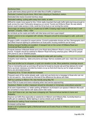 Page 62 of 74
deciduous trees
Cycle safe tracks always good but will make flow of traffic a nightmare.
Dedicated (marked) bicycle lanes. More trains stopping at Hawksburn station.
Dedicated bike tracks Covered tram/bus stops
Dedicated walking, cycling paths away from roads, so safer
Difficult to create more space for this. I think really important that walk traffic lights last long enough to
walk across the road. Particularly dangerous on corner Toorak and Williams Road. No way elderly
person could make across in time, could be hit by truck or car turning the corner.
Discourage car parking Cycling is unsafe due to traffic Crossing major roads is difficult area is well
serviced - 2 buses, 1 tram, 1 train
do not block up the roads and traffic with bike lanes and tram super stops!!
Eastern precinct is too congested with vehicles. Shoppers should be encouraged to walk, cycle and
use trams.
Engage a traffic consultant for expert advice. Current sustainable choices are fine. Demographic don't
use bikes! Improve lighting for pedestrians as local public housing residents can be scary.
Existing transport facilities are excellent. A transport hub on the corner of Williams Road and
Commercial Road would be useful
Footpath between A'Beckett Street and Lorne Road along Malvern Road is uneven, bumpy and too
narrow. Footpath should be widened to Malvern Road removing unkempt grass. Difficult for people
with prams to use or disabled people.
Footpaths are narrow. Remove street parking for wider path and cycling
footpaths need widening - table and prams and dogs. Narrow available path size, make bike parking
area
Free local shuttle bus for shoppers, or gold coin donation to ride. More pedestrian crossings around.
Free or minimal fee pick up and drop off service for locals by bicycle cab and free delivery for small
items eg bread, takeaway provided by traders co-op so that short trips by car for single purchase
items are eliminated/reduced
Frequency of no. 72 tram should be increased
Frequest users of the centre already walk, cycle and use trams but a message to those who can not
or do not want to - they should be informed of the difference the above will make.
Half hour parking on Malvern Rd, bike friendly along May Rd
Have PIDs for buses and trams indicating when next service approaching
Hawksburn Station is either misplaced (should be relocated) or immensely underutilized potential
If (8) were implemented (i.e. better parking off Malvern rd) At least 4 car spaces in Malvern Rd could
be converted to trees islands with seats and/or bike racks.
If you don't have a car, you may have a shopping cart. Remove/reduce barriers to trams and
footpaths.
Improve car traffic flow especially on weekends on Malvern and Williams Rds. Currently there's a
traffic jam on weekends. Better lighting in narrow streets such as Mell St
Incentives for walking Fiscal incentives in stores
Increased cycling bays
Install a set of pedestrian lights a Motherwell street and Evelina Road on Williams road to assist
pedestrians.
 