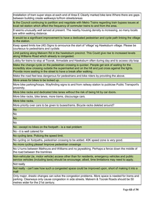 Page 63 of 74
Installation of tram super stops at each end of Area E Clearly marked bike lane Where there are gaps
between building create walkways to/from streets/areas
Is the Council continuing to partition and negotiate with Metro Trains regarding train bypass issues at
local rail station which affect the frequency of commuter trains to and from the area.
It seems unusually well served at present. The nearby housing density is increasing, so many locals
are within walking distance.
It would be a significant improvement to have a dedicated pedestrian and cycle path linking the village
to the station.
Keep speed limits low (40) Signs to announce the start of 'village' eg Hawksburn village. Please be
courteous to pedestrians and cyclists
Limit parking along Malvern Rd in the hawksburn precinct. This Could give rise to increased levels
along Williams Road which already is congested.
Lobby for trains to stop at Toorak, Armadale and Hawksburn often during day and to access city loop
Make the change cycle on the pedestrian crossing is quicker. People get sick of waiting for the
incredibly slow crossing outside the supermarket and on the hill and just cross against the lights.
Provide more seating in the street to have a break after walking.
Make the road feel less dangerous for pedestrians and bike riders by providing the above.
More areas for bikes to be locked up.
More bike parking/hoops. Wayfinding signs to and from railway station to publicise Public Transport's
proximity.
More bike racks and dedicated bike lanes without the risk of being hit by car doors.
More bike racks, bike lanes, more trams, discourage cars.
More bike racks.
More priority over cars to be given to buses/trams. Bicycle racks deleted around?
No
No
No
No
No - except no bikes on the footpath - is a real problem
No - it is well catered for
No cycling lane. Policing the speed limit.
No cycling on footpaths, pedestrian crossing to be added. 40K speed zone is very good.
No more cycling please! Improve pedestrian crossings
No U turns between Mathoura and Williams and no jaywalking. Perhaps a fence down the middle of
the road between the tramlines
Non-vehicular (ie, motor vehicle) access other than for residents, emergency vehicles and public
service vehicles (including taxis) should be encourage; albeit, time limitations may need to apply.
Not really
Not really - can't see how such a congested space could be improved upon, short of making it into a
mall
Only major, drastic changes can solve the congestion problems. More space is needed for trams and
parking. Clearways only cause congestion in side streets. Malvern & Toorak Roads should be 50
metres wider for the 21st century.
 