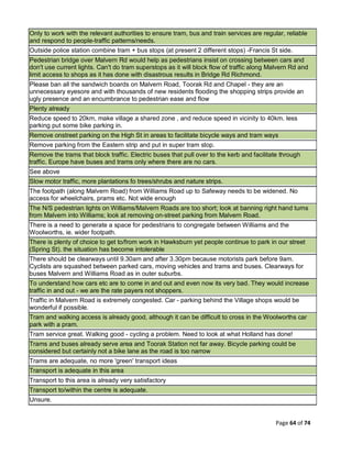 Page 64 of 74
Only to work with the relevant authorities to ensure tram, bus and train services are regular, reliable
and respond to people-traffic patterns/needs.
Outside police station combine tram + bus stops (at present 2 different stops) -Francis St side.
Pedestrian bridge over Malvern Rd would help as pedestrians insist on crossing between cars and
don't use current lights. Can't do tram superstops as it will block flow of traffic along Malvern Rd and
limit access to shops as it has done with disastrous results in Bridge Rd Richmond.
Please ban all the sandwich boards on Malvern Road, Toorak Rd and Chapel - they are an
unnecessary eyesore and with thousands of new residents flooding the shopping strips provide an
ugly presence and an encumbrance to pedestrian ease and flow
Plenty already
Reduce speed to 20km, make village a shared zone , and reduce speed in vicinity to 40km. less
parking put some bike parking in.
Remove onstreet parking on the High St in areas to facilitate bicycle ways and tram ways
Remove parking from the Eastern strip and put in super tram stop.
Remove the trams that block traffic. Electric buses that pull over to the kerb and facilitate through
traffic. Europe have buses and trams only where there are no cars.
See above
Slow motor traffic, more plantations fo trees/shrubs and nature strips.
The footpath (along Malvern Road) from Williams Road up to Safeway needs to be widened. No
access for wheelchairs, prams etc. Not wide enough
The N/S pedestrian lights on Williams/Malvern Roads are too short; look at banning right hand turns
from Malvern into Williams; look at removing on-street parking from Malvern Road.
There is a need to generate a space for pedestrians to congregate between Williams and the
Woolworths, ie. wider footpath.
There is plenty of choice to get to/from work in Hawksburn yet people continue to park in our street
(Spring St). the situation has become intolerable
There should be clearways until 9.30am and after 3.30pm because motorists park before 9am.
Cyclists are squashed between parked cars, moving vehicles and trams and buses. Clearways for
buses Malvern and Williams Road as in outer suburbs.
To understand how cars etc are to come in and out and even now its very bad. They would increase
traffic in and out - we are the rate payers not shoppers.
Traffic in Malvern Road is extremely congested. Car - parking behind the Village shops would be
wonderful if possible.
Tram and walking access is already good, although it can be difficult to cross in the Woolworths car
park with a pram.
Tram service great. Walking good - cycling a problem. Need to look at what Holland has done!
Trams and buses already serve area and Toorak Station not far away. Bicycle parking could be
considered but certainly not a bike lane as the road is too narrow
Trams are adequate, no more 'green' transport ideas
Transport is adequate in this area
Transport to this area is already very satisfactory
Transport to/within the centre is adequate.
Unsure.
 