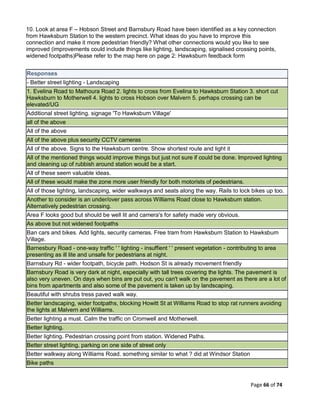 Page 66 of 74
10. Look at area F – Hobson Street and Barnsbury Road have been identified as a key connection
from Hawksburn Station to the western precinct. What ideas do you have to improve this
connection and make it more pedestrian friendly? What other connections would you like to see
improved (improvements could include things like lighting, landscaping, signalised crossing points,
widened footpaths)Please refer to the map here on page 2: Hawksburn feedback form
Responses
- Better street lighting - Landscaping
1. Evelina Road to Mathoura Road 2. lights to cross from Evelina to Hawksburn Station 3. short cut
Hawksburn to Motherwell 4. lights to cross Hobson over Malvern 5. perhaps crossing can be
elevated/UG
Additional street lighting. signage 'To Hawksburn Village'
all of the above
All of the above
All of the above plus security CCTV cameras
All of the above. Signs to the Hawksburn centre. Show shortest route and light it
All of the mentioned things would improve things but just not sure if could be done. Improved lighting
and cleaning up of rubbish around station would be a start.
All of these seem valuable ideas.
All of these would make the zone more user friendly for both motorists of pedestrians.
All of those lighting, landscaping, wider walkways and seats along the way. Rails to lock bikes up too.
Another to consider is an under/over pass across Williams Road close to Hawksburn station.
Alternatively pedestrian crossing.
Area F looks good but should be well lit and camera's for safety made very obvious.
As above but not widened footpaths
Ban cars and bikes. Add lights, security cameras. Free tram from Hawksburn Station to Hawksburn
Village.
Barnesbury Road - one-way traffic ' ' lighting - insuffient ' ' present vegetation - contributing to area
presenting as ill lite and unsafe for pedestrians at night.
Barnsbury Rd - wider footpath, bicycle path. Hodson St is already movement friendly
Barnsbury Road is very dark at night, especially with tall trees covering the lights. The pavement is
also very uneven. On days when bins are put out, you can't walk on the pavement as there are a lot of
bins from apartments and also some of the pavement is taken up by landscaping.
Beautiful with shrubs tress paved walk way.
Better landscaping, wider footpaths, blocking Howitt St at Williams Road to stop rat runners avoiding
the lights at Malvern and Williams.
Better lighting a must. Calm the traffic on Cromwell and Motherwell.
Better lighting.
Better lighting. Pedestrian crossing point from station. Widened Paths.
Better street lighting, parking on one side of street only
Better walkway along Williams Road. something similar to what ? did at Windsor Station
Bike paths
 