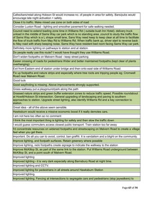 Page 67 of 74
Cafes/bars/retail along Hobson St would increase no. of people in area for safety. Bars/pubs would
encourage late night activation = safety.
Close it to traffic. Make mixed use zone on both sides of road
Consider Luxton Road - lighting and smoother pavement for safe walking needed.
Council need to extend loading zone time in Williams Rd ( outside bush Inn Hotel). delivery truck
unload in the middle of Sams Way car park which is no standing area ,council to study the traffic flow
of Sams Way which is a L shape small lane, Sans Way need keep to keep clear at all time to facilitate
the flow of truck traffic from May Rd to Williams Rd. When traffic bank up, driver start to reverse back
to May road with sharp beeping noise. Sams Way have resident bed room facing Sams Way car park.
Definitely more lighting on pathways to station and at station.
Do people really use this route? I would have thought they use Williams Road.
Don't widen footpaths on Malvern Road - keep street parking
Easier crossing of roads for pedestrians Wider and better maintained footpaths (kept clear of plants
overhanging)
Exit from Eastern end of station under bridge and then onto east side of Williams Road.
Fix up footpaths and nature strips and especially where tree roots are tripping people eg; Cromwell
Road near Malvern Road.
Good luck
Good wayfinding is missing. Above improvements strongly supported.
Grass walkway put a playground/park along the path
Grassed nature strips and green buffer extension zones to reduce traffic speed. Possible roundabout
at Howitt/Hobson St intersection. General upgrading of landscaping and paving to southern
approaches to station. Upgrade street lighting, also identify Williams Rd and a key connection to
station.
Great idea - all of the above seem sensible.
Hawksburn would receive a missive economic boost if it really demotes cars.
I am not here too often so no comment
I think the most important thing is lighting for safety and then slow the traffic down
I would guess commuters access closest public transport. Train station too far away
I'd concentrate resources on widened footpaths and streetscaping on Malvern Road to create a village
feel when you get there.
Important. Do all you can to avoid, control, ban graffiti. It is vandalism and a blight on the community.
Improve lighting, and footpath surfaces. Retain greenery where possible
Improve lighting, redo footpaths create signage to indicate the walkway to the station
Improve McKillop St, as part of the same link to the station. Put Williams Road underground between
McKillop St, and a point south of Malvern Road.
Improved lighting
Improved lighting - it is very dark especially along Barnsbury Road at night time.
Improved lighting and CCTV.
improved lighting for pedestrians in all streets around Hawksburn Station
Improved lighting.
Improved lighting. Fencing at intersections to segregate cars and pedestrians (stop jaywalkers) to
 
