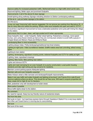 Page 68 of 74
improve safety for increased pedestrian traffic. Motherwell street is a high traffic short cut for cars.
Improved lighting. Better signs and prominent footpaths
Improvements: I) all of the above II) clear signage
Install lighting along walkway Signage indicating direction to Station Landscaping walkway
Is fine as is - just put better signage to the station
It is fine as is.
It may not need 'improving' with manner suggested. Do not remove any parking from Barnsbury St - it
has so many flats and needs the parking. Simply make sure footpaths are open and well lit, CCTV?
It would be a significant improvement to have a dedicated pedestrian and cycle path linking the village
to the station.
Just ensure that it is clear, clean, well sign-posted and lit when appropriate.
Keep footpaths clear - under footpaths. Better street lighting. Pedestrians crossings, more speed
humps, cars using theses streets go fast as they are running back streets to avoid traffic queues in
Chapel Street and Malvern Road and Williams Road.
Landscaping Bear in mind accessibility
Lighting always helps. Pretty landscaping(traditional tree-lined streets).
Lighting at night poor. Video surveillance needed. Graffiti makes area look uninviting, attract wrong
types
Lighting to train station
Lighting, landscaping, signalized crossing points, widened footpaths and CCTV for safety at night
Lighting, trees, signalised crossings
Lighting. Bike tracks. Bike parking near station.
Lights and obvious CCTV
Lights and road narrowing for an even footpath (it is poorly constructed). Local public housing
residents and late night lurking are big concerns for residents.
Maintain current parking spaces Adequate lighting
Maintain safe and even footpaths essential
Make Hobson street a little narrower and landscape/footpath improvements.
Make it one way traffic and widen footpath and lighting at low level. Link Francis St to Leila St and
improve walking surface as above. This should be car free zone. Will need to acquire properties but
does create link to High St via Vic Gardens
Mall, pedestrian only with development of wider street.
More parks if possible
Move traffic lights closer to the station.
No comment.
No need for signals. Keep low key friendly nature of residential streets.
Not from this area.
Not quite on topic - but need less express trains through Hawksburn Station! It is a very busy station
and often can't board trains in morning due to overcrowding.
Not sure
Not sure of the need...
 