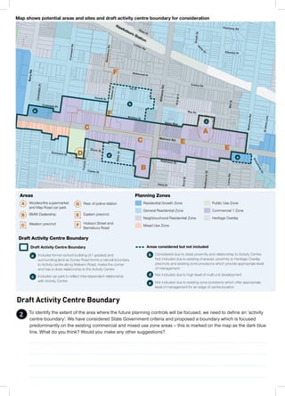 Draft Activity Centre Boundary
To identify the extent of the area where the future planning controls will be focused, we need to define an ‘activity
centre boundary’. We have considered State Government criteria and proposed a boundary which is focused
predominantly on the existing commercial and mixed use zone areas – this is marked on the map as the dark blue
line. What do you think? Would you make any other suggestions?
SurryRd
Hawksburn Station
F
F
D
C
C
B
A
E
E
a
b
c
d
e
Draft Activity Centre Boundary
a Includes former school building (A1 graded) and
surrounding land as Surrey Road forms a natural boundary
to Activity centre along Malvern Road, marks the corner
and has a close relationship to the Activity Centre
b Considered due to close proximity and relationship to Activity Centre.
Not included due to existing character, proximity to Heritage Overlay
precincts and existing zone provisions which provide appropriate level
of management
c Includes car park to reflect inter-dependent relationship
with Activity Centre
d Not included due to high level of multi-unit development
e Not included due to existing zone provisions which offer appropriate
level of management for an edge of centre location
Draft Activity Centre Boundary Areas considered but not included
Map shows potential areas and sites and draft activity centre boundary for consideration
Residential Growth Zone
Planning Zones
General Residential Zone
Neighbourhood Residential Zone
Mixed Use Zone
Public Use Zone
Commercial 1 Zone
Heritage Overlay
A Woolworths supermarket
and May Road car park
D Rear of police station
Areas
Western precinctC Hobson Street and
Barnsbury Road
F
B BMW Dealership Eastern precinctE
2
 