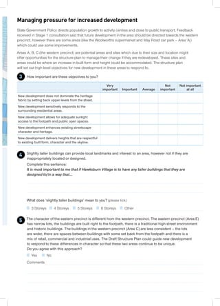 Slightly taller buildings can provide local landmarks and interest to an area, however not if they are
inappropriately located or designed.
Complete this sentence:
It is most important to me that if Hawksburn Village is to have any taller buildings that they are
designed to/in a way that...
What does ‘slightly taller buildings’ mean to you? (please tick)
3 Storeys 4 Storeys 5 Storeys 6 Storeys Other
State Government Policy directs population growth to activity centres and close to public transport. Feedback
received in Stage 1 consultation said that future development in the area should be directed towards the western
precinct, however there are some areas (like the Woolworths supermarket and May Road car park – Area ‘A’)
which could use some improvements.
Areas A, B, C (the western precinct) are potential areas and sites which due to their size and location might
offer opportunities for the structure plan to manage their change if they are redeveloped. These sites and
areas could be where an increase in built form and height could be accommodated. The structure plan
will set out high level objectives for new development in these areas to respond to.
How important are these objectives to you?
Managing pressure for increased development
3
Very
important Important Average
Not
important
Not important
at all
New development does not dominate the heritage
fabric by setting back upper levels from the street.
New development sensitively responds to the
surrounding residential areas.
New development allows for adequate sunlight
access to the footpath and public open spaces.
New development enhances existing streetscape
character and heritage.
New development delivers heights that are respectful
to existing built form, character and the skyline.
The character of the eastern precinct is different from the western precinct. The eastern precinct (Area E)
has narrow lots, the buildings are built right to the footpath, there is a traditional high street environment
and historic buildings. The buildings in the western precinct (Area C) are less consistent – the lots
are wider, there are spaces between buildings with some set back from the footpath and there is a
mix of retail, commercial and industrial uses. The Draft Structure Plan could guide new development
to respond to these differences in character so that these two areas continue to be unique.
Do you agree with this approach?
Yes No
Comments
5
4
 