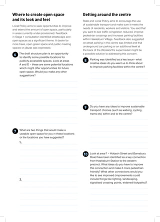 State and Local Policy aims to encourage the use
of sustainable transport and make sure it meets the
needs of residents, workers and visitors. You said that
you want to see traffic congestion reduced, improve
pedestrian crossings and increase parking facilities
within Hawksburn Village. Feedback also suggested
on-street parking in the centre was limited and that
underground car parking or an additional level at
the back of the Woolworths supermarket might be
a possible solution to addressing this concern.
Parking was identified as a key issue – what
creative ideas do you want us to think about
to improve parking facilities within the centre?
Do you have any ideas to improve sustainable
transport choices (such as walking, cycling,
trams etc) within and to the centre?
Look at area F – Hobson Street and Barnsbury
Road have been identified as a key connection
from Hawksburn Station to the western
precinct. What ideas do you have to improve
this connection and make it more pedestrian
friendly? What other connections would you
like to see improved (improvements could
include things like lighting, landscaping,
signalised crossing points, widened footpaths)?
Where to create open space
and its look and feel
Local Policy aims to seek opportunities to improve
and extend the amount of open space, particularly
in areas currently under-provisioned. Feedback
in Stage 1 consultation identified streetscape and
open spaces as a significant theme. A desire for
more trees, open green space and public meeting
spaces or plazas was expressed.
The draft structure plan is an opportunity
to identify some possible locations for
publicly accessible spaces. Look at areas
A and D – these are some potential locations
which might offer opportunities for future
open space. Would you make any other
suggestions?
What are two things that would make a
useable open space for you in these locations
or the locations you have suggested?
1.
2.
6
7
8
Getting around the centre
9
10
 