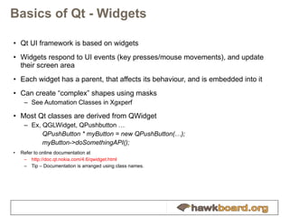 Basics of Qt - Widgets Qt UI framework is based on widgets Widgets respond to UI events (key presses/mouse movements), and update their screen area Each widget has a parent, that affects its behaviour, and is embedded into it Can create “complex” shapes using masks See Automation Classes in Xgxperf Most Qt classes are derived from QWidget Ex, QGLWidget, QPushbutton … QPushButton * myButton = new QPushButton(…); myButton->doSomethingAPI(); Refer to online documentation at  http://doc.qt.nokia.com/4.6/qwidget.html Tip – Documentation is arranged using class names. 