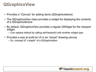 QGraphicsView Provides a “Canvas” for adding items (QGraphicsItems) The QGraphicsView class provides a widget for displaying the contents of a QGraphicsScene By default, QGraphicsView provides a regular QWidget for the viewport widget.  Can replace default by calling setViewport() with another widget type Provides a way to build an UI in an “actual” drawing canvas Ex, concept of “z-depth” of a QGraphicsItem 