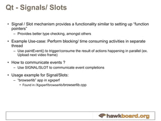 Qt - Signals/ Slots Signal / Slot mechanism provides a functionality similar to setting up “function pointers” Provides better type checking, amongst others Example Use-case: Perform blocking/ time consuming activities in separate thread Use paintEvent() to trigger/consume the result of actions happening in parallel (ex. Upload next video frame) How to communicate events ? Use SIGNAL/SLOT to communicate event completions Usage example for Signal/Slots: “ browserlib” app in xgxperf Found in /Xgxperf/browserlib/ browserlib.cpp 