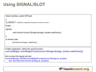 Using SIGNAL/SLOT Class myClass: public QThread { Q_OBJECT  /* Needed for signal/slot mechanism to work at runtime */ Public:  … signals:   void function1(const QImage &image, double scaleFactor); }; In thread code, emit function1(image, scaleFactor); In Main application, define the actual function:: void myWidget::mainWidgetFunction(const QImage &image, double scaleFactor){} … And connect the signal and slot: connect(&thread, SIGNAL(mainWidgetFunction(const QImage &, double)),  this, SLOT(function1(const QImage &, double))); 