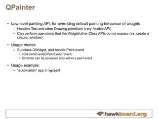 QPainter Low level painting API, for overriding default painting behaviour of widgets Handles Text and other Drawing primitives (very flexible API) Can perform operations that the Widget/other Class APIs do not expose (ex, create a circular window) Usage modes Subclass QWidget, and handle Paint event void paintEvent(QPaintEvent *event) QPainter can be accessed only within a paint event Usage example: “ automation” app in xgxperf 