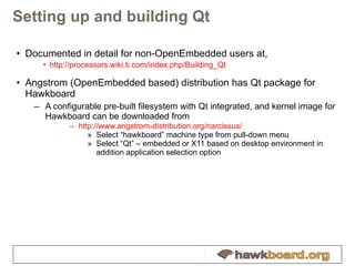 Setting up and building Qt Documented in detail for non-OpenEmbedded users at, http://processors.wiki.ti.com/index.php/Building_Qt Angstrom (OpenEmbedded based) distribution has Qt package for Hawkboard A configurable pre-built filesystem with Qt integrated, and kernel image for Hawkboard can be downloaded from  http://www.angstrom-distribution.org/narcissus/ Select “hawkboard” machine type from pull-down menu Select “Qt” – embedded or X11 based on desktop environment in addition application selection option 
