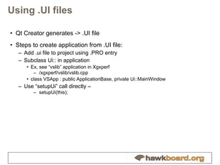 Using .UI files Qt Creator generates -> .UI file Steps to create application from .UI file: Add .ui file to project using .PRO entry Subclass Ui:: in application Ex, see “vslib” application in Xgxperf /xgxperf/vslib/vslib.cpp class VSApp : public ApplicationBase, private Ui::MainWindow Use “setupUi”   call directly –  setupUi(this); 
