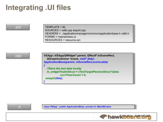 Integrating .UI files TEMPLATE = lib SOURCES = vslib.cpp export.cpp HEADERS = ../applicationmanager/common/applicationbase.h vslib.h FORMS = mainwindow.ui RESOURCES = resource.qrc VSApp::VSApp(QWidget* parent, QRectF inSceneRect,  QGraphicsScene *scene,  void* data):  ApplicationBase(parent, inSceneRect,scene,data) { //Store the test data locally m_widgetTestInStruct = (TestTargetParamsStruct*)data;  currTimerCount = 0; setupUi( this);  } c lass VSApp : public ApplicationBase, private Ui::MainWindow Location - Xgxperf/vslib .pro .cpp .h 