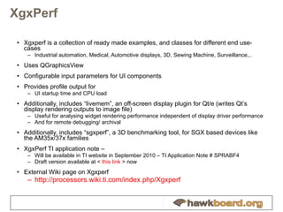 XgxPerf Xgxperf is a collection of ready made examples, and classes for different end use-cases Industrial automation, Medical, Automotive displays, 3D, Sewing Machine, Surveillance,.. Uses QGraphicsView Configurable input parameters for UI components Provides profile output for UI startup time and CPU load Additionally, includes “livemem”, an off-screen display plugin for Qt/e (writes Qt’s display rendering outputs to image file) Useful for analysing widget rendering performance independent of display driver performance And for remote debugging/ archival Additionally, includes “sgxperf”, a 3D benchmarking tool, for SGX based devices like the AM35x/37x families XgxPerf TI application note –  Will be available in TI website in September 2010 – TI Application Note #  SPRABF4 Draft version available at <  this link  > now External Wiki page on Xgxperf http://processors.wiki.ti.com/index.php/Xgxperf 