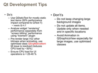 Qt Development Tips Do’s Use QStaticText for mostly static text items (50% performance impact compared to QText !!)  needs Qt 4.7 Analyse widget “rendering” performance separately from “screen blitting” performance using “livemem” plugin Pre-render large VG/ other bitmaps when animating, use optimised class  QSvgNativeItem  till issue is resolved (reduces CPU load by ~30%) Ensure CPU load for UI operations is < 25-40 % Don’t’s Do not keep changing large background images Do not update all items. Update only when needed and in specific locations Avoid Animation in QGraphicsView especially for large images, use optimised classes 