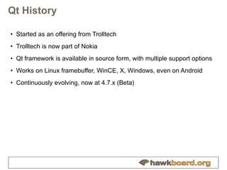 Qt History Started as an offering from Trolltech Trolltech is now part of Nokia Qt framework is available in source form, with multiple support options Works on Linux framebuffer, WinCE, X, Windows, even on Android Continuously evolving, now at 4.7.x (Beta) 