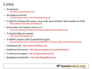 Links Qt download ftp:// ftp.qt.nokia.com /qt/source/ Qt configure and build http:// processors.wiki.ti.com/index.php/Building_Qt TI XgxPerf at Gforge (OE recipes, tar.gz code, documentation, latest updates via SVN) https:// gforge.ti.com/gf/project/gleslayer / Qt Animation with Graphics View on 4.7 http://www.slideshare.net/qtbynokia/special-effects-with-qt-graphics-view TI Graphics Blog and updates http:// tigraphics.blogspot.com TI OMAP3 Graphics SDK (CortexA8/3D engine) http://processors.wiki.ti.com/index.php/OMAP35x_Graphics_SDK_Getting_Started_Guide Hawkboard web -  http:// www.HawkBoard.org Hawkboard discussions -  http:// groups.google.com/group/hawkboard TI opensource projects -  http:// designsomething.org / Beagleboard (CortexA8) -  http:// www.BeagleBoard.org 