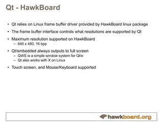 Qt - HawkBoard Qt relies on Linux frame buffer driver provided by HawkBoard linux package The frame buffer interface controls what resolutions are supported by Qt Maximum resolution supported on HawkBoard 640 x 480, 16 bpp Qt/embedded always outputs to full screen QWS is a simple window system for Qt/e Qt also works with X on Linux Touch screen, and Mouse/Keyboard supported 