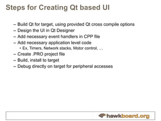 Steps for Creating Qt based UI Build Qt for target, using provided Qt cross compile options Design the UI in Qt Designer Add necessary event handlers in CPP file Add necessary application level code Ex, Timers, Network stacks, Motor control, … Create .PRO project file Build, install to target Debug directly on target for peripheral accesses 