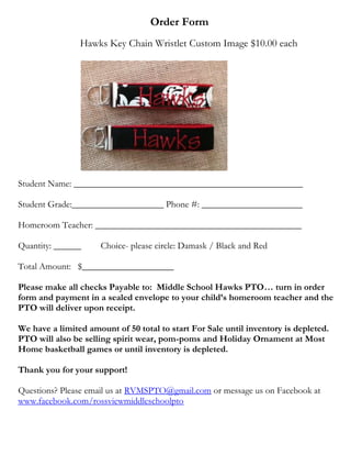 Order Form
Hawks Key Chain Wristlet Custom Image $10.00 each

Student Name: __________________________________________________
Student Grade:____________________ Phone #: ______________________
Homeroom Teacher: _____________________________________________
Quantity: ______

Choice- please circle: Damask / Black and Red

Total Amount: $____________________
Please make all checks Payable to: Middle School Hawks PTO… turn in order
form and payment in a sealed envelope to your child’s homeroom teacher and the
PTO will deliver upon receipt.
We have a limited amount of 50 total to start For Sale until inventory is depleted.
PTO will also be selling spirit wear, pom-poms and Holiday Ornament at Most
Home basketball games or until inventory is depleted.
Thank you for your support!
Questions? Please email us at RVMSPTO@gmail.com or message us on Facebook at
www.facebook.com/rossviewmiddleschoolpto

 
