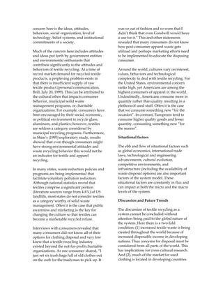 concern here is the ideas, attitudes,
behaviors, social organization, level of
technology, belief systems, and institutional
commitments of a society.
Much of the concern here includes attitudes
and ideas put forth by government entities
and environmental enthusiasts that
contribute significantly to the attitudes and
behaviors of textile recycling. At a time of
record market demand for recycled textile
products, a perplexing problem exists in
that there is insufficient supply of raw
textile product (personal communication,
Brill, July 20, 1999). This can be attributed to
the cultural ethos that impacts consumer
behavior, municipal solid waste
management programs, or charitable
organizations. For example, consumers have
been encouraged by their social, economic,
or political environment to recycle glass,
aluminum, and plastics; however, textiles
are seldom a category considered by
municipal recycling programs. Furthermore,
in Shim’s (1995) exploratory study, results
showed that even though consumers might
have strong environmental attitudes and
waste recycling behavior this would not be
an indicator for textile and apparel
recycling.
In many states, waste reduction policies and
programs are being implemented that
facilitate voluntary pollution reduction.
Although national statistics reveal that
textiles comprise a significant portion
(literature sources range from 4-8%) of US
landfills, most states do not consider textiles
as a category worthy of solid waste
management. Often it is the case that public
awareness and marketing is the key for
changing the culture so that textiles can
become a marketable recycled refuse.
Interviews with consumers revealed that
many consumers did not know all of their
options for clothing disposal and very few
knew that a textile recycling industry
existed beyond the not-for-profit charitable
organizations. As one consumer shared, “I
just set six trash bags full of old clothes out
on the curb for the trash man to pick up. It
was so out of fashion and so worn that I
didn’t think that even Goodwill would have
a use for it.” This and other statements
revealed that many consumers do not know
how post-consumer apparel waste gets
utilized and perhaps marketing efforts need
to be implemented to educate the disposing
consumer.
Around the world, cultures vary on interest,
values, behaviors and technological
complexity to deal with textile recycling. For
the United States, environmental concern
ranks high, yet Americans are among the
highest consumers of apparel in the world.
Undoubtedly, Americans consume more in
quantity rather than quality resulting in a
plethora of used stuff. Often it is the case
that we consume something new “for the
occasion”. In contrast, Europeans tend to
consume higher quality goods and lesser
quantity, consuming something new “for
the season”.
Situational factors
The ebb and flow of situational factors such
as global economics, international trade
laws, technological and engineering
advancements, cultural evolution,
competitive environments, and
infrastructure (including the availability of
waste disposal options) are also important
factors of the system model. These
situational factors are constantly in flux and
can impact at both the micro and the macro
levels of the system.
Discussion and Future Trends
The discussion of textile recycling as a
system cannot be concluded without
attention being paid to the global nature of
the system. Here there is a two-fold
condition: (1) increased textile waste is being
created throughout the world because of
increased disposable income in developing
nations. Thus concerns for disposal must be
considered from all parts of the world. This
has implications for cross-cultural research.
And (2), much of the market for used
clothing is located in developing countries
 