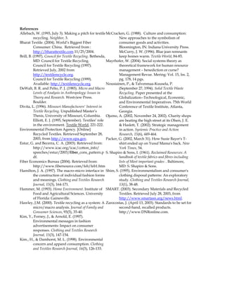 References
Allebach, W. (1993, July 3). Making a pitch for textile
recycling. Neighbor, 3.
Bharat Textile. (2004). World’s Biggest Fiber
Consumer: China. Retrieved from :
http://bharattextile.com 11/25/2004.
Brill, B. (1997). Council for Textile Recycling. Bethesda,
MD: Council for Textile Recycling.
Council for Textile Recycling (1997).
Retrieved July, 2002 from
http://textilerecycle.org.
Council for Textile Recycling (1999).
Available: http://textilerecycle.org.
DeWalt, B. R. and Pelto, P. J. (1985). Micro and Macro
Levels of Analysis in Anthropology: Issues in
Theory and Research. Westview Press.
Boulder.
Divita, L. (1996). Missouri Manufacturers' Interest in
Textile Recycling. Unpublished Master’s
Thesis, University of Missouri, Columbia.
Elliott, E. J. (1995, September). Textiles’ role
in the environment. Textile World, 221-222.
Environmental Protection Agency. [Online]
Recycled Textiles. Retrieved September 28,
2003, from http://www.epa.gov.
Estur, G. and Becerra, C. A. (2003). Retrieved from:
http://www.icac.org/icac/cotton_info/
speeches/estur/2003/fiber_cons_pattern.p
df.
Fiber Economics Bureau (2004). Retrieved from:
http://www.fibersource.com/feb/feb1.htm
Hamilton, J. A. (1997). The macro-micro interface in
the construction of individual fashion forms
and meanings. Clothing and Textiles Research
Journal, 15(3), 164-171.
Hammer, M. (1993). Home Environment. Institute of
Food and Agricultural Sciences. University
of Florida: Gainesville.
Hawley, J.M. (2000). Textile recycling as a system: A
micro/macro analysis. Journal of Family and
Consumer Sciences, 93(5), 35-40.
Kim, Y., Forney, J., & Arnold, E. (1997).
Environmental messages in fashion
advertisements: Impact on consumer
responses. Clothing and Textiles Research
Journal, 15(3), 147-154.
Kim., H., & Damhorst, M. L. (1998). Environmental
concern and apparel consumption. Clothing
and Textiles Research Journal, 16(3), 126-133.
McCracken, G. (1988). Culture and consumption:
New approaches to the symbolism of
consumer goods and activities.
Bloomington, IN: Indiana University Press.
McCurry, J. W. (1996). Blue jean remnants
keep homes warm. Textile World, 84-85.
Mayrhofer, W. (2004). Social systems theory as
theoretical framework for human resource
management – benediction or curse?
Management Revue. Mering: Vol. 15, Iss. 2,
pg. 178, 14 pgs.
Nousiainen, P., & Talvenmaa-Kuusela, P.
(September 27, 1994). Solid Textile Waste
Recycling. Paper presented at the
Globalization--Technological, Economic,
and Environmental Imperatives. 75th World
Conference of Textile Institute, Atlanta,
Georgia.
Ojumo, A. (2002, November 24, 2002). Charity shops
are beating the high street at its Olsen, J. E.
& Haslett, T. (2002). Strategic management
in action. Systemic Practice and Action
Research, 15(6), 449-464.
Packer, G. (2002, March 31). How Susie Bayer's T-
shirt ended up on Yusuf Mama's back. New
York Times, 54.
S. Shapiro & Sons, I. (1961). Reclaimed Resources: A
handbook of textile fabrics and fibres including
lists of Most important grades: . Baltimore,
MD: S. Shapiro & Sons.
Shim, S. (1995). Environmentalism and consumer's
clothing disposal patterns: An exploratory
study. Clothing and Textiles Research Journal,
13(1), 38-48.
SMART. (2003). Secondary Materials and Recycled
Textiles. Retrieved July 28, 2003, from
http://www.smartasn.arg/news.html.
Zarocostas, J. (April 13, 2003). Standards to be set for
second-hand, recalled products.
http://www.DNRonline.com.
 
