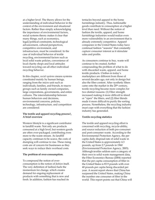 at a higher level. The theory allows for the
understanding of individual behavior in the
context of the environment and situational
factors. Rather than simply acknowledging
the importance of environmental factors,
social systems theory makes it clear that
many things, such as economics,
legal/political constraints, technological
advancement, cultural perspectives,
competitive environment, and
infrastructure, must be considered. In the
case of individual behavior of textile
recycling, environmental factors such as
local solid waste policies, convenience of
local charity shops and local attitudes
toward recycling can all effect individual
recycling behavior.
In this chapter, social systems means systems
constituted mainly by human beings,
ranging from the micro unit such as
individuals, families, and friends, to macro
groups such as family owned companies,
large corporations, governments, and entire
cultures. The interrelationship between
human behaviors and decisions,
environmental concerns, policies,
technology, infrastructure, and competition
are considered.
The textile and apparel recycling process
A brief overview
Western lifestyle is a significant contributor
to landfill waste. Not only are products
consumed at a high level, but western goods
are often over-packaged, contributing even
more to the waste stream. As landfill
capacity continues to be scarce, the costs of
dumping will continue to rise. These rising
costs are of concern for businesses as they
seek ways to reduce their overhead costs.
The problem of over-consumption.
To compound the notion of over-
consumption is the notion of fashion itself.
The very definition of fashion fuels the
momentum for change, which creates
demand for ongoing replacement of
products with something that is new and
fresh. In addition, fashion has reached its
tentacles beyond apparel to the home
furnishings industry. Thus, fashionable
goods contribute to consumption at a higher
level than need. Without the notion of
fashion the textile, apparel, and home
furnishings industries would realize even
more vulnerability in an environment that is
already extremely competitive. Apparel
companies in the United States today have
continual fashion “seasons” that constantly
capture consumer interest as it stimulate
sales and profits.
As consumers continue to buy, waste will
continue to be created, further
compounding the problem of what to do
with discarded waste, apparel, and home
textile products. Clothes in today’s
marketplace are different from those of
several decades ago, not only in design but
also the fiber content. After synthetic fibers
came onto the market in the 20th century,
textile recycling became more complex for
two distinct reasons: (1) Fiber strength
increased making it more difficult to shred
or “open” the fibers, and (2) fiber blends
made it more difficult to purify the sorting
process. Nonetheless, the recycling industry
must cope with everything that the fashion
industry has generated.
Textile recycling statistics
The textile and apparel recycling effort is
concerned with recycling, recycle-ability,
and source reduction of both pre-consumer
and post-consumer waste. According to the
Environmental Protection Agency, the per
capita daily disposal rate of solid waste in
the United States is approximately 4.3
pounds, up from 2.7 pounds in 1960
(Environmental Protection Agency, 2003).
Although textiles seldom earn a category of
their own in solid waste management data,
the Fiber Economics Bureau (2004) reported
that the per capita consumption of fiber in
the United States is 83.9 pounds with over
40 pounds per capita being discarded per
year. A recent report shows that China has
surpassed the United States, making China
the number one consumer of fiber in the
world. This report points out that China will
 
