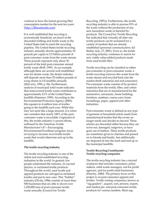 continue to have the fastest growing fiber
consumption market for the next ten years
(http://Bharattextile.com).
It is well established that recycling is
economically beneficial, yet much of the
discarded clothing and textile waste in the
United States fails to reach the recycling
pipeline. The United States textile recycling
industry annually diverts approximately 10
pounds per capita or 2.5 billion pounds of
post-consumer waste from the waste stream.
These pounds represent only about 30
percent of the total post-consumer annual
textile waste (Brill, 1997). As an example,
although there are several well established
uses for denim waste, the denim industry
still deposits more than 70 million pounds of
scrap denim in US landfills annually
(McCurry, 1996, p. 84). Furthermore,
analysis of municipal solid waste indicates
that unrecovered textile waste contributes to
approximately 4.5% of the United States
landfills (Hammer, 1993). According to the
Environmental Protection Agency (2003),
this equates to 4 million tons of textiles
going to the landfills each year. While this
may not seem like a large amount, it is when
one considers that nearly 100% of the post-
consumer waste is recyclable. Cognizant of
this, the textile industry’s current efforts,
enthused by the American Textile
Manufacturer’s E3—Encouraging
Environmental Excellence program, focus
on trying to increase recoverable textile
waste that would otherwise end up in the
landfills.
The textile recycling industry
The textile recycling industry is one of the
oldest and most established recycling
industries in the world. In general, few
people understand the industry, its myriad
players, or reclaimed textile products.
Throughout the world, used textile and
apparel products are salvaged as reclaimed
textiles and put to new uses. This “hidden”
industry (Divita, 1996) consists of more than
500 businesses that are able to divert over
1,250,000 tons of post-consumer textile
waste annually (Council for Textile
Recycling, 1997a). Furthermore, the textile
recycling industry is able to process 93% of
the waste without the production of any
new hazardous waste or harmful by-
products. The Council for Textile Recycling
has indicated that virtually all after-use
textile products can be reclaimed for a
variety of markets that are already
established (personal communication, Ed
Stubin, July, 17, 2001). Even so, the textile
recycling industry continues to search for
new viable value-added products made
from used textile fiber.
Textile recycling can be classified as either
pre-consumer or post-consumer waste; a
textile recycling removes this waste from the
waste stream and recycled back into the
market (both industrial and end-consumer).
Pre-consumer waste consists of by-product
materials from the textile, fiber, and cotton
industries that are re-manufactured for the
automotive, aeronautic, home building,
furniture, mattress, coarse yarn, home
furnishings, paper, apparel and other
industries.
Post-consumer waste is defined as any type
of garment or household article made from
manufactured textiles that the owner no
longer needs and decides to discard. These
articles are discarded either because they are
worn out, damaged, outgrown, or have
gone out of fashion. These textile products
are sometimes given to charities and passed
on to friends and family, but additionally
are disposed of into the trash and end up in
the municipal landfills.
Textile Recycling Constituents
Textile recycling companies
The textile recycling industry has a myriad
of players that includes consumers, policy
makers, solid-waste managers, not-for-profit
agencies, and for-profit retail businesses
(Hawley, 2000). The primary focus on this
project is on post-consumer apparel and
textiles. Textile sorting companies, known as
“rag graders”, acquire, sort, process, export,
and market pre- and post-consumer textile
products for various markets. Most rag-
 