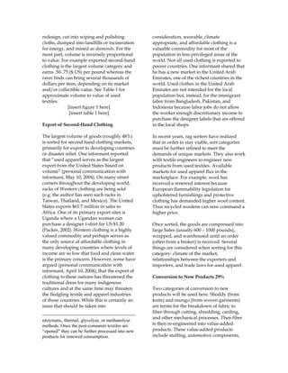 redesign, cut into wiping and polishing
cloths, dumped into landfills or incineration
for energy, and mined as diamonds. For the
most part, volume is inversely proportional
to value. For example exported second-hand
clothing is the largest volume category and
earns .50-.75 ($ US) per pound whereas the
rarer finds can bring several thousands of
dollars per item, depending on its market
and/or collectible value. See Table 1 for
approximate volume to value of used
textiles.
[insert figure 1 here]
[insert table 1 here]
Export of Second-Hand Clothing
The largest volume of goods (roughly 48%)
is sorted for second hand clothing markets,
primarily for export to developing countries
or disaster relief. One informant reported
that “used apparel serves as the largest
export from the United States based on
volume” (personal communication with
informant, May 10, 2004). On many street
corners throughout the developing world,
racks of Western clothing are being sold
(e.g. the author has seen such racks in
Taiwan, Thailand, and Mexico). The United
States exports $61.7 million in sales to
Africa. One of its primary export sites is
Uganda where a Ugandan woman can
purchase a designer t-shirt for US $1.20
(Packer, 2002). Western clothing is a highly
valued commodity and perhaps serves as
the only source of affordable clothing in
many developing countries where levels of
income are so low that food and clean water
is the primary concern. However, some have
argued (personal communication with
informant, April 10, 2004), that the export of
clothing to these nations has threatened the
traditional dress for many indigenous
cultures and at the same time may threaten
the fledgling textile and apparel industries
of those countries. While this is certainly an
issue that should be taken into
enzymatic, thermal, glycolyse, or methanolyse
methods. Once the post-consumer textiles are
“opened” they can be further processed into new
products for renewed consumption.
consideration, wearable, climate
appropriate, and affordable clothing is a
valuable commodity for most of the
population in less-privileged areas of the
world. Not all used clothing is exported to
poorer countries. One informant shared that
he has a new market in the United Arab
Emirates, one of the richest countries in the
world. Used clothes in the United Arab
Emirates are not intended for the local
population but, instead, for the immigrant
labor from Bangladesh, Pakistan, and
Indonesia because labor jobs do not allow
the worker enough discretionary income to
purchase the designer labels that are offered
in the local shops.
In recent years, rag sorters have realized
that in order to stay viable, sort categories
must be further refined to meet the
demands of unique markets. They also work
with textile engineers to engineer new
products from used textiles. Available
markets for used apparel flux in the
marketplace. For example, wool has
received a renewed interest because
European flammability legislation for
upholstered furnishings and protective
clothing has demanded higher wool content.
Thus recycled woolens can now command a
higher price.
Once sorted, the goods are compressed into
large bales (usually 600 – 1000 pounds),
wrapped, and warehoused until an order
(often from a broker) is received. Several
things are considered when sorting for this
category: climate of the market,
relationships between the exporters and
importers, and trade laws for used apparel.
Conversion to New Products 29%
Two categories of conversion to new
products will be used here. Shoddy (from
knits) and mungo (from woven garments)
are terms for the breakdown of fabric to
fiber through cutting, shredding, carding,
and other mechanical processes. Then fiber
is then re-engineered into value-added
products. These value-added products
include stuffing, automotive components,
 