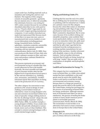 carpet under lays, building materials such as
insulation and roofing felt, and low-end
blankets. The majority of this category
consists of unusable garments—garments
that are stained, torn, or otherwise unusable.
One informant, however, was sorting for
100% cotton sweaters because he was selling
shredded cotton fiber to mix with sand for
use in a “Punch-n-Kick” bags made by one
of the world’s largest sporting manufacture
companies. A vast number of products are
made from reprocessed fiber because much
of this fiber is re-spun into new yarns or
manufactured into woven, knitted, or non-
woven fabrications including garment
linings, household items, furniture
upholstery, insulation materials, automobile
sound absorption materials, automobile
carpeting, and toys (personal
communication, Querci, July 22, 2000). New
yarn producers like those in Prato, Italy who
reduce cashmere sweaters to fiber, spin new
yarns and produce cashmere blankets for
the luxury market.
This process represents an economic and
environmental saving of valuable fiber that
would otherwise be lost to the landfill.
Ironically, the most unusable and damaged
of post-consumer textiles often has the
highest level of specifications forced upon it
by the end-use industries (e.g., building,
auto, aeronautics, and defense). Another
informant reports that used fibers are being
used in the production of U.S. Currency.
The other category for conversion to new
products is the actual re-design of used
clothing. Current fashion trends are
reflected by a team of young designers who
use and customize second hand clothes for a
chain of specialty vintage clothing stores in
the UK. Its offerings include “cheap chic and
occasional designer surprises” (Ojumo,
2002; Packer, 2002). As another example, a
young designer in Dallas, Texas creates new
from the old and sells wholesale to various
trendy stores such as Urban Outfitters. This
concept is common among boutiques with a
youth-oriented target market.
Wiping and Polishing Cloths 17%
Clothing that has seen the end of its useful
life as clothing may be turned into a wiping
or polishing cloth for industrial use. T-shirts
are a primary source for this category
because the cotton fiber makes an absorbent
rag and polishing cloth. Bags of rags can be
purchased at retail stores such as in Wal-
Mart’s automotive department. But in some
cases, because of its excellent wicking and
oleophilic properties, some synthetic fiber
waste (particularly olefin) is cut into wipers
to serve in industries where oily spills need
to be cleaned up or wiped. One informant
said that he sells wiper rags that he has
reclaimed from the sorting process to a
washing machine manufacturer for use-
testing of the machines. Another informant
sells oleophilic wipers to the oil refining
industry. And yet another informant
reported that oil spills are being cleaned up
with large “snakes” that are made with a
combination of oleophilic and hydrophobic
used fibers.
Landfill and Incineration for Energy 7%
This category has two components. For
some reclaimed fiber, no viable value-added
market has been established, so the used
goods must be sent to the landfill. Rag-
sorters work hard to avoid this for both
environmental and economic reasons
because there is a charge per pound for
goods that must be taken to the landfill. In
the United States, testing has just begun for
the process of incinerating reclaimed fiber
for energy production. Although emission
tests of incinerated used fibers are above
satisfactory, the process of feeding the boiler
systems in many North American power
plants is not feasible (personal
communication, Weide, March 20, 2004).
The incineration of used textiles as an
alternative fuel source is more commonly
done in Europe than in the United States.
Diamonds 1-2%
In May, 2001, an anonymous seller placed a
pair of century-old Levis on the E-bay
 