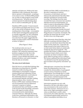 attitudes and behaviors. Without the inter-
relatedness of the constituents, the system
fails to operate to full potential—or perhaps
even ceases to exist. As Elliott (1995) pointed
out, in order to make progress in the textile
recycling process, “all parties must be on
common ground of understanding about
how to reach an attainable goal” (p. 222).
Hamilton (1997) asserted, “if most research
is grounded in paradigms that focus on only
one or a few levels of analysis, then the
resulting body of knowledge…is incomplete
to that extent and integration among levels
is virtually impossible” (p. 167). Extending
Hamilton’s (1997) micro/macro heuristic
tool, data from this paper suggest that the
textile recycling system could be illustrated
as below in Figure 2.
(Place Figure 2. Here)
The model provides one way of
understanding the disposal of textile
products. The continuum represents three
positions ranging from the micro (the
consumer) to the macro (the cultural
system). A more detailed description of the
framework follows and useful examples
from the data are included.
The micro level: Individuals
Here the focus is on individual ideology that
determines recycling behavior. Scholarly
research in textile recycling and its
relationship to consumption of apparel
remains limited and exploratory at best.
Shim’s (1995) exploratory work looked at
the relationship between consumer
environmental attitudes and their clothing
disposal patterns. Kim, Arnold, and
Forney’s (1997) study examined whether or
not environmental concerns influenced
consumer’s response to fashion
advertisements Kim and Damhort’s (1998)
work focused on the knowledge consumers
have with regard to textiles and the
environment and its relationship to
consumer behavior. Although all of these
works have contributed importantly to the
literature, all focused on consumer, or what
DeWalt and Pelto (1985) would identify as
the micro component of analysis.
Consumers, as individuals, each have
idiosyncratic determinants that affect their
attitudes and behavior towards textile
recycling. The findings from the study
revealed that many consumers have positive
attitudes toward environmentalism, yet
when it comes to discarding their clothing,
economic benefit often takes precedence
over environmental attitudes. One
consumer who had been recently divorced
shared that it was difficult to part with her
things because of economic uncertainty. She
said that she feared that she would “never
be able to have nice things again.”
Other informants shared that they often had
difficulty in parting with their things. For
example, one informant shared that after she
cleans out her closets she “carries the old
things around in the trunk of [her] car for
several weeks before [she] can emotionally
handle the drop-off at Goodwill.” This
parallels McCracken’s (1988) explanation of
divestment rituals which occurs when
consumers are about to dispense with a
good, either by giving it away or selling it.
McCracken explained that individuals make
“an attempt to erase the meaning that has
been invested in the good by association” (p.
87).
Although many consumers have developed
home recycling practices, few if any
consider the recycle-ability of used apparel
except in terms of donation to charity
organizations. Even though this is a viable
disposal choice for many usable garments,
there remains a limited response to the
recycling of textile products (Environmental
Protection Agency, 2003).
Individuals negotiate not only with
themselves, but also with others in their
near environment or the social world in
which they function. Americans live in a
throw-away, high-consumption society
where an individual’s worth is often
measured by the clothes that they wear. This
is juxtaposed against public pressure to
reduce consumption and behave in an
 