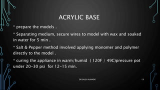 ACRYLIC BASE
* prepare the models .
* Separating medium, secure wires to model with wax and soaked
in water for 5 min .
* Salt & Pepper method involved applying monomer and polymer
directly to the model .
* curing the appliance in warm/humid ( 120F / 49C)pressure pot
under 20-30 psi for 12-15 min.
DR.SALEH ALWADIE 19
 