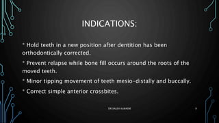 INDICATIONS:
* Hold teeth in a new position after dentition has been
orthodontically corrected.
* Prevent relapse while bone fill occurs around the roots of the
moved teeth.
* Minor tipping movement of teeth mesio-distally and buccally.
* Correct simple anterior crossbites.
DR.SALEH ALWADIE 9
 