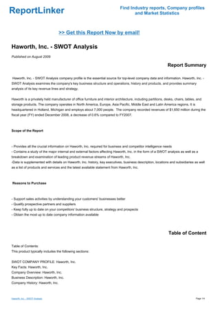 Find Industry reports, Company profiles
ReportLinker                                                                        and Market Statistics



                                 >> Get this Report Now by email!

Haworth, Inc. - SWOT Analysis
Published on August 2009

                                                                                                               Report Summary

Haworth, Inc. - SWOT Analysis company profile is the essential source for top-level company data and information. Haworth, Inc. -
SWOT Analysis examines the company's key business structure and operations, history and products, and provides summary
analysis of its key revenue lines and strategy.


Haworth is a privately held manufacturer of office furniture and interior architecture, including partitions, desks, chairs, tables, and
storage products. The company operates in North America, Europe, Asia Pacific, Middle East and Latin America regions. It is
headquartered in Holland, Michigan and employs about 7,000 people. The company recorded revenues of $1,650 million during the
fiscal year (FY) ended December 2008, a decrease of 0.6% compared to FY2007.



Scope of the Report



- Provides all the crucial information on Haworth, Inc. required for business and competitor intelligence needs
- Contains a study of the major internal and external factors affecting Haworth, Inc. in the form of a SWOT analysis as well as a
breakdown and examination of leading product revenue streams of Haworth, Inc.
-Data is supplemented with details on Haworth, Inc. history, key executives, business description, locations and subsidiaries as well
as a list of products and services and the latest available statement from Haworth, Inc.



Reasons to Purchase



- Support sales activities by understanding your customers' businesses better
- Qualify prospective partners and suppliers
- Keep fully up to date on your competitors' business structure, strategy and prospects
- Obtain the most up to date company information available




                                                                                                                Table of Content

Table of Contents:
This product typically includes the following sections:


SWOT COMPANY PROFILE: Haworth, Inc.
Key Facts: Haworth, Inc.
Company Overview: Haworth, Inc.
Business Description: Haworth, Inc.
Company History: Haworth, Inc.



Haworth, Inc. - SWOT Analysis                                                                                                       Page 1/4
 