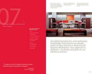 07
                                                                           We have a point of view that is           We align with emerging designers        The outcome translates to integrated,
                                                                           defined as science combined with          from around the world for fresh ideas   adaptable and sustainable interiors
                                                                           design. Our design and engineering        that are future-focused.                that change with organizational needs
                                                                           teams are enriched and influenced by                                              over time.
                                                                           the work of our scientists and internal
                                                                           and external designers.




DESIGN SHOULD BE RELE VANT
AND E VOLVE.
                                                Our Organic Workspace®
                                                approach benefits:
                                                • Brand
                                                • Change management
                                                • Collaboration
                                                • Culture and subculture
                                                • Customer experience
                                                • Employee attraction
                                                  and retention
                                                • Growth
                                                                           Our global perspective and workspace
                                                • Real estate and          knowledge help inform our design
                                                  cost contraction
                                                • Risk mitigation
                                                                           point of view and this is what we call
                                                • Sustainability           Organic Workspace®. Our approach is
                                                                           dynamic—to evolve and grow as we
                                                                           continue to learn.




“To adapt, as well as fit together and flow visually—
Haworth design is purposeful and elegant.”
                                             – Jeff Reuschel
                                     Global Design Director
                                                    Haworth
                                                                                                                                                                                                 17 18
 