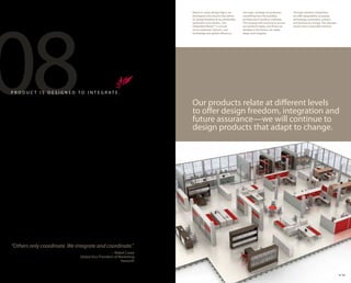 08
                                                                        Based on seven design logics, we       Our logics strategy encompasses         Through seamless integration
                                                                        developed a kit-of-parts that allows   everything from the building            we offer adaptability as people,
                                                                        for design freedom to accommodate      architecture to product materials.      technology, workstyles, cultures
                                                                        workstyles and cultures. Our           This strategy will continue to ensure   and businesses change. The ultimate
                                                                        Integrated Palette™ is a result        our products today, and those we        result: more sustainable interiors.
                                                                        of our extensive research, vast        develop in the future, can easily
                                                                        knowledge and global influences.       adapt and integrate.




P R O D U C T I S D E S I G N E D TO I N T E G R AT E .

                                                                        Our products relate at different levels
                                                                        to offer design freedom, integration and
                                                                        future assurance—we will continue to
                                                                        design products that adapt to change.




“Others only coordinate. We integrate and coordinate.”
                                                       – Mabel Casey
                                   Global Vice President of Marketing
                                                             Haworth


                                                                                                                                                                                             19 20
 