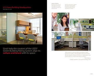 Culture and brand.
                                         We assessed the culture to   When the environment is aligned
                                         help create environments     with culture, brand and goals,
                                         that support the way the     everything is more effective—
U.S. Green Building Headquarters         organization functions and
                                         expresses itself.
                                                                      employees, facilities and the
                                                                      organization as a whole.
Washington DC, USA




Goal: help the creators of the LEED®
Green Building Rating System align its
culture and brand with its space.                                     “We wanted to walk our talk by providing a highly
                                                                      functional, healthy, and enjoyable work environment.
                                                                      We are already seeing an increase in collaboration and
                                                                      productivity as a result of the design scheme.”
                                                                                                                – Rick Fedrizzi
                                                                                USGBC President, CEO and Founding Chair




                                                                                                                              25 26
 