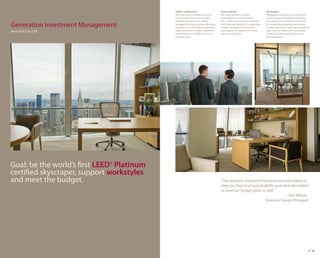 LEED® certification.                      Sustainability.                         Workstyles.
                                            Recycled and recyclable materials         We help customers achieve               Workspaces needed to accommodate
                                            were selected wherever possible.          sustainability in every possible        a wide range of individual workstyles.
                                            Building operations are closely           way—from processes and materials        Our assessment created a framework
Generation Investment Management            managed to ensure energy efficiency.
                                            Together, all of the efforts helped the
                                                                                      that minimize footprint to adaptable,
                                                                                      organic workspaces that can be
                                                                                                                              for considering behavior, personality,
                                                                                                                              comfort, distraction and task complexity
New York City, USA                          client achieve the credits needed for     reconfigured as required to reduce      that could be linked with workspaces
                                            LEED® Platinum certification for its      waste and expense.                      to lead to greater productivity and
                                            core and shell.                                                                   job satisfaction.




Goal: be the world’s first LEED® Platinum
certified skyscraper, support workstyles
and meet the budget.                                                                  “The selection of Haworth furniture not only helped us
                                                                                      meet our high level sustainability goals but also helped
                                                                                      us meet our budget goals as well.”
                                                                                                                                – Ken Wilson
                                                                                                                  Envision Design Principal




                                                                                                                                                                     27 28
 