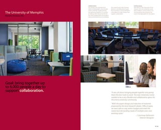Collaboration.                                                                  Inviting space.
                            The campus core routinely hosts           Our research and study of group       Described as “the living room of the
                            4,000 to 6,000 people a day through       dynamics and effectiveness gave       campus,” the new University Center
                            events, meetings, studying, dining        the University’s in-house designers   gives students a sense of place in an
The University of Memphis   and gathering together in a number
                            of settings, both relaxed and formal.
                                                                      a foundation to make choices that
                                                                      support collaboration.
                                                                                                            inviting setting that embraces the
                                                                                                            vision of bringing light into the spaces.
Memphis, Tennessee, USA     The client needed spaces for problem
                            solving, brainstorming and socializing.




Goal: bring together up
to 6,000 people a day to
support collaboration.                                                “It was all about bringing people together and giving
                                                                      them the best tools to excel. The new University Center
                                                                      needed to be a very flexible and collaborative space for
                                                                      the entire university community.
                                                                      “With the expert design and selection of materials
                                                                      proposed by the local Haworth dealer, Office Scapes,
                                                                      we were able to stay within budget and meet the
                                                                      varied and demanding needs of multiple users and
                                                                      working styles.”
                                                                                                     – Courtney Dickinson
                                                                                                          Interior Designer



                                                                                                                                                        29 30
 