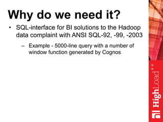 Why do we need it?
• SQL-interface for BI solutions to the Hadoop
data complaint with ANSI SQL-92, -99, -2003
– Example - 5000-line query with a number of
window function generated by Cognos
 