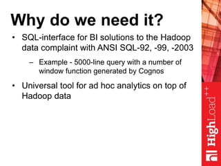 Why do we need it?
• SQL-interface for BI solutions to the Hadoop
data complaint with ANSI SQL-92, -99, -2003
– Example - 5000-line query with a number of
window function generated by Cognos
• Universal tool for ad hoc analytics on top of
Hadoop data
 