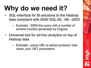 Why do we need it?
• SQL-interface for BI solutions to the Hadoop
data complaint with ANSI SQL-92, -99, -2003
– Example - 5000-line query with a number of
window function generated by Cognos
• Universal tool for ad hoc analytics on top of
Hadoop data
– Example - parse URL to extract protocol, host
name, port, GET parameters
 