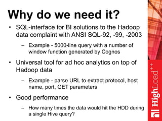 Why do we need it?
• SQL-interface for BI solutions to the Hadoop
data complaint with ANSI SQL-92, -99, -2003
– Example - 5000-line query with a number of
window function generated by Cognos
• Universal tool for ad hoc analytics on top of
Hadoop data
– Example - parse URL to extract protocol, host
name, port, GET parameters
• Good performance
– How many times the data would hit the HDD during
a single Hive query?
 