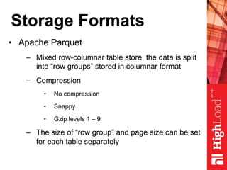 Storage Formats
• Apache Parquet
– Mixed row-columnar table store, the data is split
into “row groups” stored in columnar format
– Compression
• No compression
• Snappy
• Gzip levels 1 – 9
– The size of “row group” and page size can be set
for each table separately
 