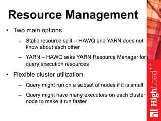 Resource Management
• Two main options
– Static resource split – HAWQ and YARN does not
know about each other
– YARN – HAWQ asks YARN Resource Manager for
query execution resources
• Flexible cluster utilization
– Query might run on a subset of nodes if it is small
– Query might have many executors on each cluster
node to make it run faster
 