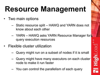 Resource Management
• Two main options
– Static resource split – HAWQ and YARN does not
know about each other
– YARN – HAWQ asks YARN Resource Manager for
query execution resources
• Flexible cluster utilization
– Query might run on a subset of nodes if it is small
– Query might have many executors on each cluster
node to make it run faster
– You can control the parallelism of each query
 