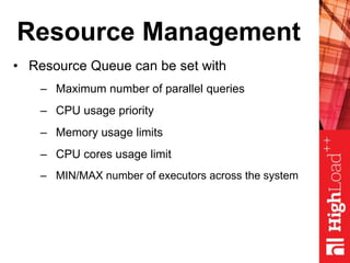 Resource Management
• Resource Queue can be set with
– Maximum number of parallel queries
– CPU usage priority
– Memory usage limits
– CPU cores usage limit
– MIN/MAX number of executors across the system
 
