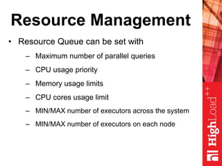 Resource Management
• Resource Queue can be set with
– Maximum number of parallel queries
– CPU usage priority
– Memory usage limits
– CPU cores usage limit
– MIN/MAX number of executors across the system
– MIN/MAX number of executors on each node
 