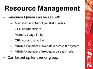 Resource Management
• Resource Queue can be set with
– Maximum number of parallel queries
– CPU usage priority
– Memory usage limits
– CPU cores usage limit
– MIN/MAX number of executors across the system
– MIN/MAX number of executors on each node
• Can be set up for user or group
 
